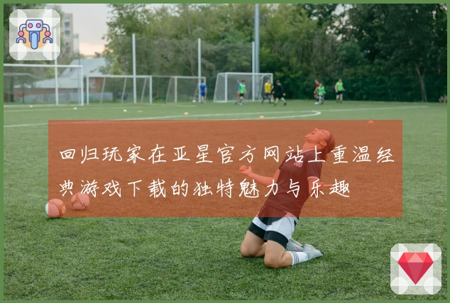 回归玩家在亚星官方网站上重温经典游戏下载的独特魅力与乐趣
