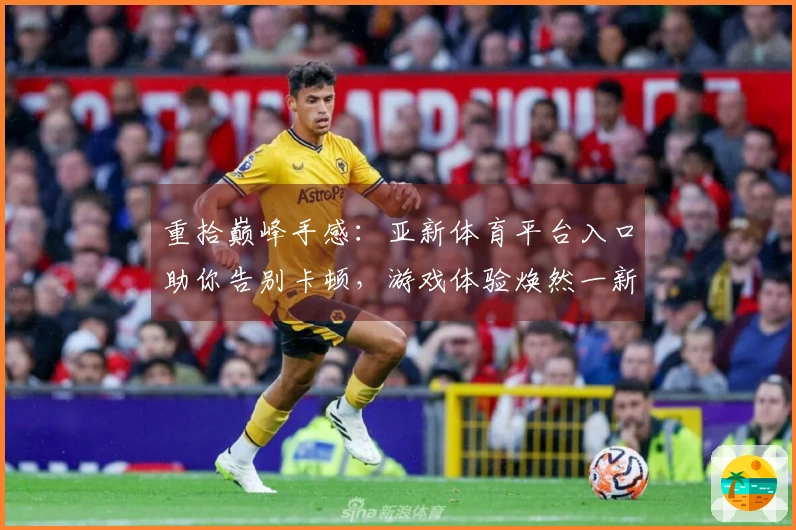 重拾巅峰手感：亚新体育平台入口助你告别卡顿，游戏体验焕然一新