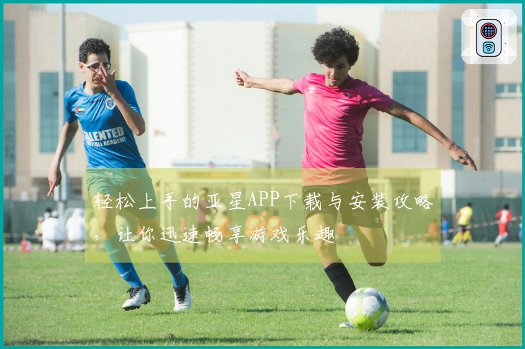轻松上手的亚星APP下载与安装攻略，让你迅速畅享游戏乐趣