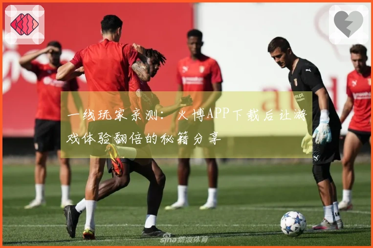 一线玩家亲测：火博APP下载后让游戏体验翻倍的秘籍分享