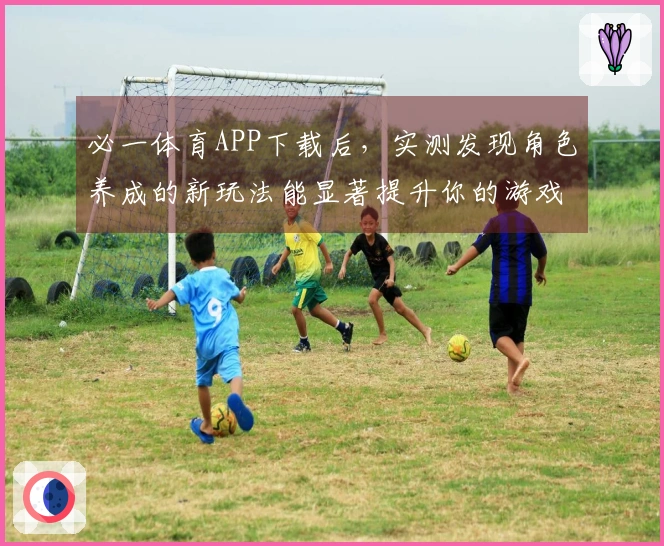 必一体育APP下载后，实测发现角色养成的新玩法能显著提升你的游戏体验