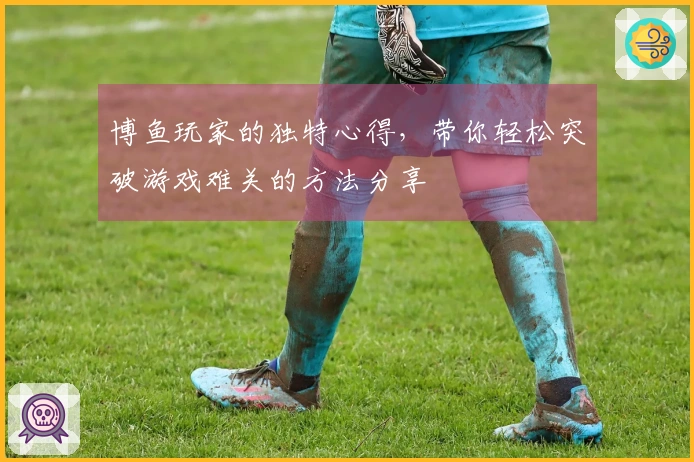博鱼玩家的独特心得，带你轻松突破游戏难关的方法分享
