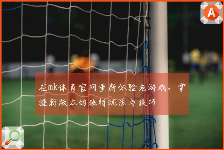 在mk体育官网重新体验老游戏，掌握新版本的独特玩法与技巧