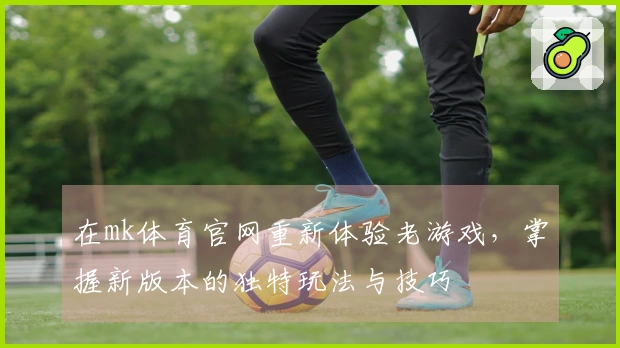 在mk体育官网重新体验老游戏，掌握新版本的独特玩法与技巧