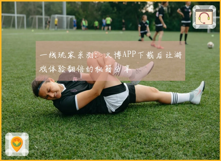 一线玩家亲测：火博APP下载后让游戏体验翻倍的秘籍分享