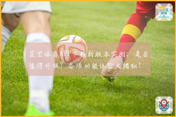 星空体育APP下载新版本实测：是否值得升级？各项功能体验大揭秘！