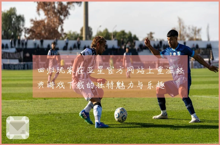 回归玩家在亚星官方网站上重温经典游戏下载的独特魅力与乐趣